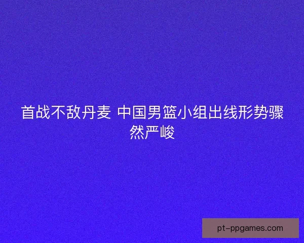 首战不敌丹麦 中国男篮小组出线形势骤然严峻
