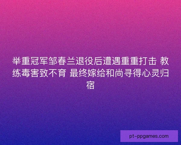 举重冠军邹春兰退役后遭遇重重打击 教练毒害致不育 最终嫁给和尚寻得心灵归宿