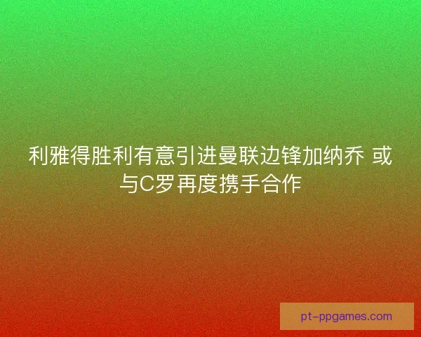 利雅得胜利有意引进曼联边锋加纳乔 或与C罗再度携手合作